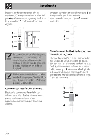 Instalación
208
Después de haber apretado el/ los
conector(es) manguera calzar el tubo del
gas 6 en el conector manguera y fijarlo con
la abrazadera 5 conforme a la norma
vigente.
Conexión con tubo flexible de acero
Efectuar la conexión a la red del gas
utilizando un tubo flexible de acero en
pared continua conforme a las
características indicadas por la norma
vigente.
Enroscar cuidadosamente el manguito 3 al
manguito del gas 1 del aparato
interponiendo siempre la junta 2 que se
suministra
Conexión con tubo flexible de acero con
conexión en bayoneta
Efectuar la conexión a la red eléctrica del
gas utilizando un tubo flexible de acero
con conexión en bayoneta conforme a B.S.
669. Aplicar material aislante en la rosca
del tubo del gas 4 y enroscar el adaptador
3. Enroscar el bloque al manguito móvil 1
del aparato interponiendo siempre la junta
2 que se suministra.
La conexión con un tubo de goma,
conforme a lo dispuesto por la
norma vigente, sólo se puede
realizar si el tubo queda accesible
para su inspección en toda su
longitud.
El diámetro interno del tubo debe
ser de 8 mm para el Gas Líquido y
de 13 mm para el Gas Metano y
para el Gas Ciudad.
 