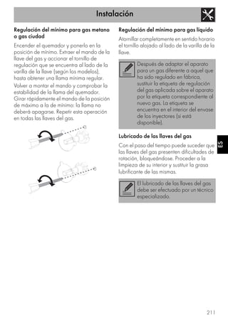 Instalación
211
ES
Regulación del mínimo para gas metano
o gas ciudad
Encender el quemador y ponerlo en la
posición de mínimo. Extraer el mando de la
llave del gas y accionar el tornillo de
regulación que se encuentra al lado de la
varilla de la llave (según los modelos),
hasta obtener una llama mínima regular.
Volver a montar el mando y comprobar la
estabilidad de la llama del quemador.
Girar rápidamente el mando de la posición
de máximo a la de mínimo: la llama no
deberá apagarse. Repetir esta operación
en todas las llaves del gas.
Regulación del mínimo para gas líquido
Atornillar completamente en sentido horario
el tornillo alojado al lado de la varilla de la
llave.
Lubricado de las llaves del gas
Con el paso del tiempo puede suceder que
las llaves del gas presenten dificultades de
rotación, bloqueándose. Proceder a la
limpieza de su interior y sustituir la grasa
lubrificante de las mismas.
Después de adaptar el aparato
para un gas diferente a aquel que
ha sido regulado en fábrica,
sustituir la etiqueta de regulación
del gas aplicada sobre el aparato
por la etiqueta correspondiente al
nuevo gas. La etiqueta se
encuentra en el interior del envase
de los inyectores (si está
disponible).
El lubricado de las llaves del gas
debe ser efectuado por un técnico
especializado.
 