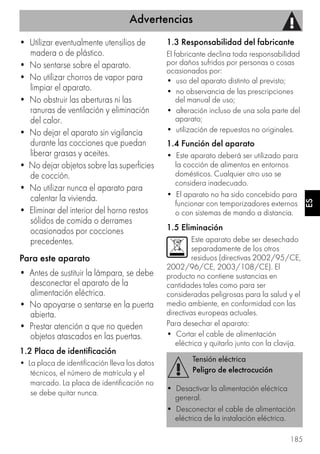 Advertencias
185
ES
• Utilizar eventualmente utensilios de
madera o de plástico.
• No sentarse sobre el aparato.
• No utilizar chorros de vapor para
limpiar el aparato.
• No obstruir las aberturas ni las
ranuras de ventilación y eliminación
del calor.
• No dejar el aparato sin vigilancia
durante las cocciones que puedan
liberar grasas y aceites.
• No dejar objetos sobre las superficies
de cocción.
• No utilizar nunca el aparato para
calentar la vivienda.
• Eliminar del interior del horno restos
sólidos de comida o derrames
ocasionados por cocciones
precedentes.
Para este aparato
• Antes de sustituir la lámpara, se debe
desconectar el aparato de la
alimentación eléctrica.
• No apoyarse o sentarse en la puerta
abierta.
• Prestar atención a que no queden
objetos atascados en las puertas.
1.2 Placa de identificación
• La placa de identificación lleva los datos
técnicos, el número de matrícula y el
marcado. La placa de identificación no
se debe quitar nunca.
1.3 Responsabilidad del fabricante
El fabricante declina toda responsabilidad
por daños sufridos por personas o cosas
ocasionados por:
• uso del aparato distinto al previsto;
• no observancia de las prescripciones
del manual de uso;
• alteración incluso de una sola parte del
aparato;
• utilización de repuestos no originales.
1.4 Función del aparato
• Este aparato deberá ser utilizado para
la cocción de alimentos en entornos
domésticos. Cualquier otro uso se
considera inadecuado.
• El aparato no ha sido concebido para
funcionar con temporizadores externos
o con sistemas de mando a distancia.
1.5 Eliminación
Este aparato debe ser desechado
separadamente de los otros
residuos (directivas 2002/95/CE,
2002/96/CE, 2003/108/CE). El
producto no contiene sustancias en
cantidades tales como para ser
consideradas peligrosas para la salud y el
medio ambiente, en conformidad con las
directivas europeas actuales.
Para desechar el aparato:
• Cortar el cable de alimentación
eléctrica y quitarlo junto con la clavija.
Tensión eléctrica
Peligro de electrocución
• Desactivar la alimentación eléctrica
general.
• Desconectar el cable de alimentación
eléctrica de la instalación eléctrica.
 