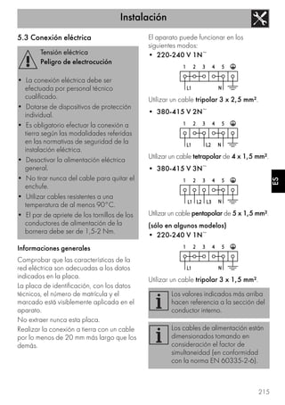Instalación
215
ES
5.3 Conexión eléctrica
Informaciones generales
Comprobar que las características de la
red eléctrica son adecuadas a los datos
indicados en la placa.
La placa de identificación, con los datos
técnicos, el número de matrícula y el
marcado está visiblemente aplicada en el
aparato.
No extraer nunca esta placa.
Realizar la conexión a tierra con un cable
por lo menos de 20 mm más largo que los
demás.
El aparato puede funcionar en los
siguientes modos:
• 220-240 V 1N~
Utilizar un cable tripolar 3 x 2,5 mm².
• 380-415 V 2N~
Utilizar un cable tetrapolar de 4 x 1,5 mm².
• 380-415 V 3N~
Utilizar un cable pentapolar de 5 x 1,5 mm².
(sólo en algunos modelos)
• 220-240 V 1N~
Utilizar un cable tripolar 3 x 1,5 mm².
Tensión eléctrica
Peligro de electrocución
• La conexión eléctrica debe ser
efectuada por personal técnico
cualificado.
• Dotarse de dispositivos de protección
individual.
• Es obligatorio efectuar la conexión a
tierra según las modalidades referidas
en las normativas de seguridad de la
instalación eléctrica.
• Desactivar la alimentación eléctrica
general.
• No tirar nunca del cable para quitar el
enchufe.
• Utilizar cables resistentes a una
temperatura de al menos 90°C.
• El par de apriete de los tornillos de los
conductores de alimentación de la
bornera debe ser de 1,5-2 Nm.
Los valores indicados más arriba
hacen referencia a la sección del
conductor interno.
Los cables de alimentación están
dimensionados tomando en
consideración el factor de
simultaneidad (en conformidad
con la norma EN 60335-2-6).
 