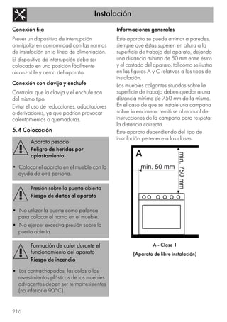 Instalación
216
Conexión fija
Prever un dispositivo de interrupción
omnipolar en conformidad con las normas
de instalación en la línea de alimentación.
El dispositivo de interrupción debe ser
colocado en una posición fácilmente
alcanzable y cerca del aparato.
Conexión con clavija y enchufe
Controlar que la clavija y el enchufe son
del mismo tipo.
Evitar el uso de reducciones, adaptadores
o derivadores, ya que podrían provocar
calentamientos o quemaduras.
5.4 Colocación
Informaciones generales
Este aparato se puede arrimar a paredes,
siempre que éstas superen en altura a la
superficie de trabajo del aparato, dejando
una distancia mínima de 50 mm entre éstas
y el costado del aparato, tal como se ilustra
en las figuras A y C relativas a los tipos de
instalación.
Los muebles colgantes situados sobre la
superficie de trabajo deben quedar a una
distancia mínima de 750 mm de la misma.
En el caso de que se instale una campana
sobre la encimera, remitirse al manual de
instrucciones de la campana para respetar
la distancia correcta.
Este aparato dependiendo del tipo de
instalación pertenece a las clases:
A - Clase 1
(Aparato de libre instalación)
Aparato pesado
Peligro de heridas por
aplastamiento
• Colocar el aparato en el mueble con la
ayuda de otra persona.
Presión sobre la puerta abierta
Riesgo de daños al aparato
• No utilizar la puerta como palanca
para colocar el horno en el mueble.
• No ejercer excesiva presión sobre la
puerta abierta.
Formación de calor durante el
funcionamiento del aparato
Riesgo de incendio
• Los contrachapados, las colas o los
revestimientos plásticos de los muebles
adyacentes deben ser termorresistentes
(no inferior a 90°C).
 