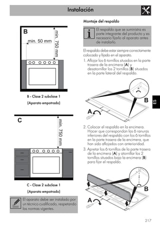 Instalación
217
ES
B - Clase 2 subclase 1
(Aparato empotrado)
C - Clase 2 subclase 1
(Aparato empotrado)
Montaje del respaldo
Elrespaldodebeestarsiemprecorrectamente
colocado y fijado en el aparato.
1. Aflojar los 6 tornillos situados en la parte
trasera de la encimera (A) y
desatornillar los 2 tornillos (B) situados
en la parte lateral del respaldo.
2. Colocar el respaldo en la encimera.
Hacer que correspondan las 6 ranuras
inferiores del respaldo con los 6 tornillos
en la parte trasera de la encimera, que
han sido aflojados con anterioridad.
3. Apretar los 6 tornillos de la parte trasera
de la encimera (A) y atornillar los 2
tornillos situados bajo la encimera (B)
para fijar el respaldo.
El aparato debe ser instalado por
un técnico cualificado, respetando
las normas vigentes.
El respaldo que se suministra es
parte integrante del producto y es
necesario fijarlo al aparato antes
de instalarlo.
 