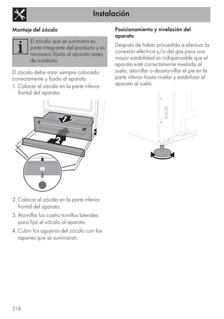 Instalación
218
Montaje del zócalo
El zócalo debe estar siempre colocado
correctamente y fijado al aparato.
1. Colocar el zócalo en la parte inferior
frontal del aparato.
2. Colocar el zócalo en la parte inferior
frontal del aparato.
3. Atornillar los cuatro tornillos laterales
para fijar el zócalo al aparato.
4. Cubrir los agujeros del zócalo con los
tapones que se suministran.
Posicionamiento y nivelación del
aparato
Después de haber procedido a efectuar la
conexión eléctrica y/o del gas para una
mayor estabilidad es indispensable que el
aparato esté correctamente nivelado al
suelo; atornillar o desatornillar el pie en la
parte inferior hasta nivelar y estabilizar el
aparato al suelo.
El zócalo que se suministra es
parte integrante del producto y es
necesario fijarlo al aparato antes
de instalarlo.
 
