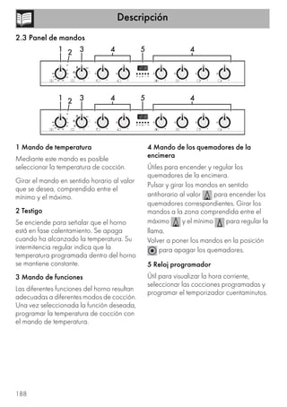 Descripción
188
2.3 Panel de mandos
1 Mando de temperatura
Mediante este mando es posible
seleccionar la temperatura de cocción.
Girar el mando en sentido horario al valor
que se desea, comprendido entre el
mínimo y el máximo.
2 Testigo
Se enciende para señalar que el horno
está en fase calentamiento. Se apaga
cuando ha alcanzado la temperatura. Su
intermitencia regular indica que la
temperatura programada dentro del horno
se mantiene constante.
3 Mando de funciones
Las diferentes funciones del horno resultan
adecuadas a diferentes modos de cocción.
Una vez seleccionada la función deseada,
programar la temperatura de cocción con
el mando de temperatura.
4 Mando de los quemadores de la
encimera
Útiles para encender y regular los
quemadores de la encimera.
Pulsar y girar los mandos en sentido
antihorario al valor para encender los
quemadores correspondientes. Girar los
mandos a la zona comprendida entre el
máximo y el mínimo para regular la
llama.
Volver a poner los mandos en la posición
para apagar los quemadores.
5 Reloj programador
Útil para visualizar la hora corriente,
seleccionar las cocciones programadas y
programar el temporizador cuentaminutos.
 