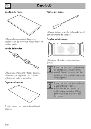 Descripción
190
Bandeja del horno
Útil para la recogida de las grasas
procedentes de alimentos apoyados en la
rejilla superior.
Varilla del asador
Útil para cocinar pollo y todos aquellos
alimentos que requieren una cocción
uniforme en toda su superficie.
Soporte del asador
A utilizar como soporte de la varilla del
asador.
Manija del asador
Útil para extraer la varilla del asador en el
compartimento de cocción.
Paneles autolimpiantes
Útiles para absorber pequeños restos
grasos.
Los accesorios que pueden entrar
en contacto con los alimentos
están fabricados con materiales
conformes con lo prescrito por las
leyes vigentes.
Los accesorios que se suministran
u opcionales pueden ser
solicitados en los centros de
asistencia autorizados. Utilizar
sólo accesorios originales del
fabricante.
 