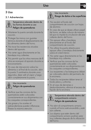 Uso
191
ES
3 Uso
3.1 Advertencias
Temperatura elevada dentro de
los hornos durante su uso
Peligro de quemaduras
• Mantener la puerta cerrada durante la
cocción.
• Proteger las manos con guantes
térmicos durante el desplazamiento de
los alimentos dentro del horno.
• No tocar las resistencias situadas
dentro del aparato.
• No verter agua directamente en las
bandejas muy calientes.
• No permitir que los niños menores de 8
años se acerquen al aparato durante su
funcionamiento.
• En caso de intervención sobre los
alimentos o al final de la cocción, abrir
la puerta 5 centímetros durante unos
segundos, dejar salir el vapor y luego
abrir completamente la puerta.
Uso incorrecto
Peligro de quemaduras
• Verificar que las coronas de los
quemadores estén colocadas
correctamente en sus alojamientos con
los casquetes correspondientes.
• Las grasas y los aceites al
sobrecalentarse pueden inflamarse.
Prestar la máxima atención.
Uso incorrecto
Riesgo de daños a las superficies
• No recubrir el fondo del
compartimiento de cocción con hojas
de aluminio.
• En caso de que se desee utilizar papel
de horno, se debe colocar de manera
tal que no impida la circulación del aire
caliente dentro del horno.
• No apoyar ollas o bandejas
directamente en el fondo del
compartimiento de cocción.
• No utilizar la puerta abierta para
apoyar ollas o bandejas directamente
sobre el cristal interior.
• No verter agua directamente en las
bandejas muy calientes.
• Verificar que las coronas de los
quemadores estén colocadas
correctamente en sus alojamientos con
los casquetes correspondientes.
• Los recipientes o las bistequeras deben
ser colocados dentro del perímetro de
la encimera.
• Todos los recipientes deben tener el
fondo plano y uniforme.
• En el caso de derrames o
desbordamientos, eliminar el exceso de
líquido de la encimera.
Temperatura elevada dentro del
compartimento armario
Peligro de quemaduras
• No abrir el compartimento armario
cuando el horno esté encendido y esté
aún caliente.
• Los objetos que estén dentro del
compartimento armario podrían estar
muy calientes después de la utilización
del horno.
 