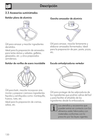 Descripción
130
2.3 Accesorios suministrados
Batidor plano de aluminio
Útil para amasar y mezclar ingredientes
derretidos.
Ideal para la preparación de amasados
para tartas dulces y saladas, galletas,
glaseados, etc. y otros preparados
semidensos.
Batidor de varillas de acero inoxidable
Útil para batir, mezclar incorporar aire,
montar y preparar cremosos ingredientes
líquidos y semilíquidos como: mantequilla,
huevos, nata, etc.
Ideal para la preparación de cremas,
salsas, etc.
Gancho amasador de aluminio
Útil para amasar, mezclar lentamente y
elaborar amasados fermentados. Ideal
para la preparación de pan, pasta, pizza,
etc.
Escudo antisalpicaduras vertedor
Útil para proteger de las salpicaduras de
los ingredientes que podrían salirse del bol
y para facilitar el añadido de los
ingredientes desde la embocadura.
Los utensilios y accesorios que
pueden entrar en contacto con los
alimentos están fabricados con
materiales conformes con lo
prescrito por las leyes vigentes.
 