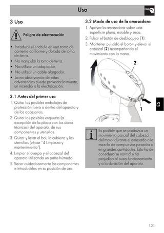 Uso
131
ESES
3 Uso
3.1 Antes del primer uso
1. Quitar los posibles embalajes de
protección fuera o dentro del aparato y
de los accesorios.
2. Quitar las posibles etiquetas (a
excepción de la placa con los datos
técnicos) del aparato, de sus
componentes y utensilios.
3. Quitar y lavar el bol, la cubierta y los
utensilios (véase ”4 Limpieza y
mantenimiento”).
4. Limpiar el cuerpo y el cabezal del
aparato utilizando un paño húmedo.
5. Secar cuidadosamente los componentes
e introducirlos en su posición de uso.
3.2 Modo de uso de la amasadora
1. Apoyar la amasadora sobre una
superficie plana, estable y seca.
2. Pulsar el botón de desbloqueo (1).
3. Mantener pulsado el botón y elevar el
cabezal (2) acompañando el
movimiento con la mano.
Peligro de electrocución
• Introducir el enchufe en una toma de
corriente conforme y dotada de toma
de tierra.
• No manipular la toma de tierra.
• No utilizar un adaptador.
• No utilizar un cable alargador.
• La no observancia de estas
advertencias puede provocar la muerte,
un incendio o la electrocución.
Es posible que se produzca un
movimiento parcial del cabezal
del motor durante el amasado o la
mezcla de compuestos pesados o
en grandes cantidades. Esto ha de
considerarse normal y no
perjudica al buen funcionamiento
y a la duración del aparato.
1
2
 