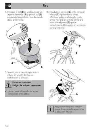 Uso
132
4. Introducir el bol (3) en su alojamiento (4).
Agarrar la manija (5) y girar el bol (3)
en sentido horario hasta desbloquearlo
de su alojamiento.
5. Seleccionar el utensilio que se va a
utilizar en función del tipo de
elaboración a efectuar.
6. Introducir el utensilio (6) en la conexión
inferior (7) y pulsar hacia arriba.
Mantener pulsado el utensilio hacia
arriba y girarlo en sentido antihorario
hasta que el perno (8) quede
perfectamente bloqueado en su asiento
correspondiente.
Partes en movimiento
Peligro de lesiones personales
• No accionar el utensilio sin haber
introducido antes el bol.
3
5
4
A
B
Asegurarse de que el utensilio
quede firmemente bloqueado en
la conexión inferior.
6
7
6
8
 