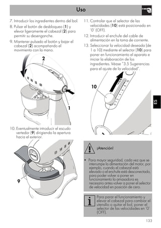 Uso
133
ESES
7. Introducir los ingredientes dentro del bol.
8. Pulsar el botón de desbloqueo (1) y
elevar ligeramente el cabezal (2) para
permitir su desenganche.
9. Mantener pulsado el botón y bajar el
cabezal (2) acompañando el
movimiento con la mano.
10. Eventualmente introducir el escudo
vertedor (9) dirigiendo la apertura
hacia el exterior.
11. Controlar que el selector de las
velocidades (10) está posicionado en
‘0’ (OFF).
12. Introducir el enchufe del cable de
alimentación en la toma de corriente.
13. Seleccionar la velocidad deseada (de
1 a 10) mediante el selector (10) para
poner en funcionamiento el aparato e
iniciar la elaboración de los
ingredientes. Véase ”3.5 Sugerencias
para el ajuste de la velocidad”.
1
2
1
2
9
¡Atención!
• Para mayor seguridad, cada vez que se
interrumpe la alimentación del motor, por
ejemplo, cuando el cabezal está
elevado o el enchufe está desconectado,
para poder volver a poner en
funcionamiento la amasadora es
necesario antes volver a poner el selector
de velocidad en posición de cero.
Para parar el funcionamiento y
elevar el cabezal para cambiar el
utensilio o quitar el bol, poner el
selector de las velocidades en ‘0’
(OFF).
10
 