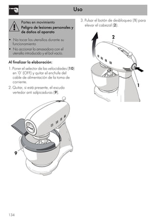 Uso
134
Al finalizar la elaboración:
1. Poner el selector de las velocidades (10)
en ‘0’ (OFF) y quitar el enchufe del
cable de alimentación de la toma de
corriente.
2. Quitar, si está presente, el escudo
vertedor anti salpicaduras (9).
3. Pulsar el botón de desbloqueo (1) para
elevar el cabezal (2).
Partes en movimiento
Peligro de lesiones personales y
de daños al aparato
• No tocar los utensilios durante su
funcionamiento
• No accionar la amasadora con el
utensilio introducido y el bol vacío.
9
1
2
1
2
 
