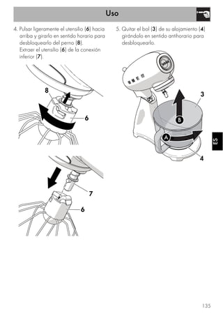 Uso
135
ESES
4. Pulsar ligeramente el utensilio (6) hacia
arriba y girarlo en sentido horario para
desbloquearlo del perno (8).
Extraer el utensilio (6) de la conexión
inferior (7).
5. Quitar el bol (3) de su alojamiento (4)
girándolo en sentido antihorario para
desbloquearlo.
6
7
6
8
3
4
B
A
 