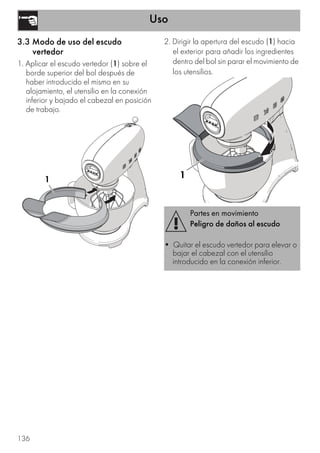 Uso
136
3.3 Modo de uso del escudo
vertedor
1. Aplicar el escudo vertedor (1) sobre el
borde superior del bol después de
haber introducido el mismo en su
alojamiento, el utensilio en la conexión
inferior y bajado el cabezal en posición
de trabajo.
2. Dirigir la apertura del escudo (1) hacia
el exterior para añadir los ingredientes
dentro del bol sin parar el movimiento de
los utensilios.
1
Partes en movimiento
Peligro de daños al escudo
• Quitar el escudo vertedor para elevar o
bajar el cabezal con el utensilio
introducido en la conexión inferior.
1
 