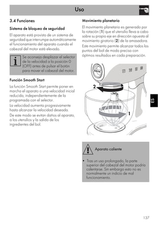 Uso
137
ESES
3.4 Funciones
Sistema de bloqueo de seguridad
El aparato está provisto de un sistema de
seguridad que interrumpe automáticamente
el funcionamiento del aparato cuando el
cabezal del motor está elevado.
Función Smooth Start
La función Smooth Start permite poner en
marcha el aparato a una velocidad inicial
reducida, independientemente de la
programada con el selector.
La velocidad aumenta progresivamente
hasta alcanzar la velocidad deseada.
De este modo se evitan daños al aparato,
a los utensilios y la salida de los
ingredientes del bol.
Movimiento planetario
El movimiento planetario es generado por
la rotación (1) que el utensilio lleva a cabo
sobre su propio eje en dirección opuesta al
movimiento giratorio (2) de la amasadora.
Este movimiento permite alcanzar todos los
puntos del bol de modo preciso con
óptimos resultados en cada preparación.Se aconseja desplazar el selector
de la velocidad a la posición 0
(OFF) antes de pulsar el botón
para mover el cabezal del motor.
Aparato caliente
• Tras un uso prolongado, la parte
superior del cabezal del motor podría
calentarse. Sin embargo esto no es
normalmente un indicio de mal
funcionamiento.
1
2
 