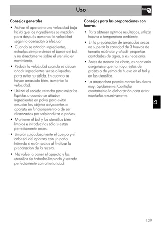 Uso
139
ESES
Consejos generales
• Activar el aparato a una velocidad baja
hasta que los ingredientes se mezclen
para después aumentar la velocidad
según la operación a efectuar.
• Cuando se añadan ingredientes,
echarlos siempre desde el borde del bol
y no directamente sobre el utensilio en
movimiento.
• Reducir la velocidad cuando se deban
añadir ingredientes secos o líquidos
para evitar su salida. En cuando se
hayan amasado bien, aumentar la
velocidad.
• Utilizar el escudo vertedor para mezclas
líquidas o cuando se añadan
ingredientes en polvo para evitar
ensuciar los objetos adyacentes al
aparato en funcionamiento o de ser
alcanzados por salpicaduras o polvos.
• Mantener el bol y los utensilios bien
limpios e introducirlos sólo si están
perfectamente secos.
• Limpiar cuidadosamente el cuerpo y el
cabezal del aparato con un paño
húmedo si están sucios al finalizar la
preparación de la receta.
• No volver a poner el aparato y los
utensilios sin haberlos limpiado y secado
perfectamente con anterioridad.
Consejos para las preparaciones con
huevos
• Para obtener óptimos resultados, utilizar
huevos a temperatura ambiente.
• En la preparación de amasados secos
no superar la cantidad de 3 huevos de
tamaño estándar y añadir pequeñas
cantidades de agua, si es necesario.
• Antes de montar las claras, es necesario
asegurarse que no haya restos de
grasas o de yema de huevo en el bol y
en los utensilios.
• La amasadora permite montar las claras
muy rápidamente. Controlar
atentamente la elaboración para evitar
montarlos excesivamente.
 