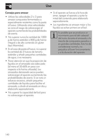 Uso
140
Consejos para amasar
• Utilizar las velocidades 2 o 3 para
amasar compuestos fermentados o
especialmente resistentes como la pasta
al huevo. Utilizando otras velocidades
se corre el riesgo de sobrecargar el
aparato aumentando las probabilidades
de avería.
• No superar nunca la cantidad de 1000
g de harina estándar o 800 g de harina
integral o de alto contenido en gluten
(tipo Manitoba).
• En el caso de pasta al huevo, no superar
la cantidad de 3 huevos de tamaño
estándar y añadir pequeñas cantidades
de agua, si es necesario.
• Poner atención en que la proporción de
líquidos en el amasado sea adecuada
(al meno el 50-60% en peso con
respecto a la harina utilizada). Los
amasados demasiado secos pueden
sobrecargar el aparato aumentando las
probabilidades de avería. Si se nota un
esfuerzo excesivo, añadir pequeñas
cantidades de líquidos para facilitar el
amasado, o dividir el amasado en dos y
elaborarlo separadamente.
• No superar la capacidad del bol para
no sobrecargar el aparato.
• Si el aparato se fuerza a la hora de
amar, apagar el aparato y quitar la
mitad del contenido para elaborarlo
separadamente.
• Los ingredientes se amasan mejor si los
líquidos se echan primero en el bol.
Es posible que se produzca un
movimiento parcial del cabezal
del motor durante el amasado o la
mezcla de compuestos pesados o
en grandes cantidades. Esto ha de
considerarse normal y no
perjudica al buen funcionamiento
y a la duración del aparato.
 