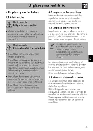 Limpieza y mantenimiento
141
ESES
4 Limpieza y mantenimiento
4.1 Advertencias
4.2 Limpieza de las superficies
Para una buena conservación de las
superficies, es necesario limpiarlas
regularmente después de cada uso,
dejándolas enfriar previamente.
4.3 Limpieza ordinaria diaria
Para limpiar el cuerpo del aparato pasar
por su superficie un paño húmedo, volver a
pasarlo cuidadosamente y secar con un
trapo suave o con un paño de microfibra.
Los accesorios que se suministran y el
escudo antisalpicaduras vertedor pueden
lavarse a mano utilizando un detergente
neutro y una esponja suave.
El bol puede lavarse en lavavajillas.
4.4 Manchas de comida o restos
No utilizar en ningún caso esponjas de
acero ni rascadores cortantes para no
dañar las superficies.
Utilizar los productos normales, no
abrasivos, posiblemente con la ayuda de
utensilios de madera o de material plástico.
Volver a pasar cuidadosamente y secar
con un trapo suave o con un paño de
microfibra.
Uso incorrecto
Peligro de electrocución
• Quitar el enchufe de la toma de
corriente antes de efectuar la limpieza
del aparato y de sus utensilios y
accesorios.
Uso incorrecto
Riesgo de daños a las superficies
• No utilizar chorros de vapor para
limpiar el aparato.
• No utilizar en las partes de acero o
tratadas en su superficie con acabados
metálicos (por ej. anodizaciones,
niquelados, cromados), productos para
la limpieza que contengan cloro,
amoniaco o lejía.
• No utilizar detergentes abrasivos o
corrosivos (por ej. productos en polvo,
quitamanchas y esponjitas metálicas).
• No utilizar materiales ásperos o
abrasivos ni rascadores metálicos
afilados.
En caso de salpicaduras de
ingredientes líquidos o densos,
quitar las salpicaduras
inmediatamente utilizando un
paño de algodón suave y
húmedo.
 