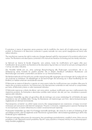 Il costruttore si riserva di apportare senza preavviso tutte le modifiche che riterrà utili al miglioramento dei propri
prodotti. Le illustrazioni e le descrizioni contenute in questo manuale non sono quindi impegnative ed hanno solo
valore indicativo.
The manufacturer reserves the right to make any changes deemed useful for improvement of its products without prior
notice. The illustrations and descriptions contained in this manual are therefore not binding and are merely indicative.
Le fabricant se réserve la faculté d’apporter, sans préavis, toutes les modifications qu’il jugera utiles pour
l’amélioration de ses produits. Les illustrations et les descriptions figurant dans ce manuel ne sont pas contraignantes et
n’ont qu’une valeur indicative.
Der Hersteller behält sich vor, ohne vorherige Benachrichtigung alle Änderungen vorzunehmen, die er zur
Verbesserung seiner Produkte für nützlich erachtet. Die in diesem Handbuch enthaltenen Illustrationen und
Beschreibungen sind daher unverbindlich und dienen nur zur Veranschaulichung.
De fabrikant behoudt zich het recht voor zonder waarschuwing alle wijzigingen aan te brengen die hij nodig acht om
zijn producten te verbeteren. De afbeeldingen en de beschrijvingen die aanwezig zijn in deze handleiding zijn niet
bindend, en hebben enkel een aanduidende waarde.
El fabricante se reserva el derecho a aportar sin aviso previo todas las modificaciones que considere útiles para la
mejora de sus propios productos. Las ilustraciones y las descripciones contenidas en este manual no comprometen,
por tanto, al fabricante y tienen un valor meramente indicativo.
O fabricante reserva-se o direito de efetuar, sem aviso prévio, qualquer modificação que vise o melhoramento dos
respectivos produtos. As ilustrações e descrições contidas neste manual, não são, por isso, vinculativas e possuem
apenas valor indicativo.
Tillverkaren förbehåller sig rätten att genomföra alla de ändringar som anses nödvändiga för att förbättra de egna
produkterna utan att meddela detta i förväg. De illustrationer och beskrivningar som finns i denna bruksanvisning är
vägledande och därmed inte bindande.
Производитель оставляет за собой право вносить без предупреждения все изменения, которые посчитает
полезными для улучшения собственной продукции. Рисунки и описания, содержащиеся в данном Руководстве
по эксплуатации, не имеют обязательств и имеют ознакомительный характер.
Producenten forbeholder sig retten til at foretage eventuelle ændringer, der anses for at være en forbedring af det
oprindelige produkt, uden forudgående varsel. Illustrationer og beskrivelser i denne betjeningsvejledning er derfor ikke
bindende og kun vejledende.
Producent zastrzega sobie prawo do nanoszenia, bez uprzedniego powiadomienia, wszelkich zmian, które uzna za
przydatne w celu ulepszania swoich produktów. Rysunki i opisy zawarte w niniejszej instrukcji nie są zobowiązujące i
mają charakter poglądowy.
 
