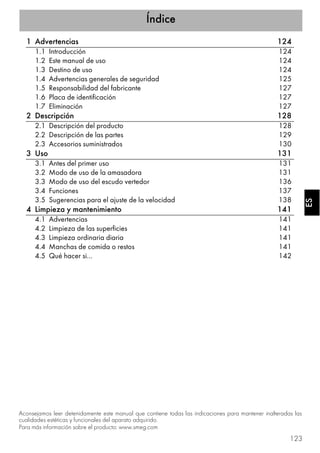 Índice
123
ESES
1 Advertencias 124
1.1 Introducción 124
1.2 Este manual de uso 124
1.3 Destino de uso 124
1.4 Advertencias generales de seguridad 125
1.5 Responsabilidad del fabricante 127
1.6 Placa de identificación 127
1.7 Eliminación 127
2 Descripción 128
2.1 Descripción del producto 128
2.2 Descripción de las partes 129
2.3 Accesorios suministrados 130
3 Uso 131
3.1 Antes del primer uso 131
3.2 Modo de uso de la amasadora 131
3.3 Modo de uso del escudo vertedor 136
3.4 Funciones 137
3.5 Sugerencias para el ajuste de la velocidad 138
4 Limpieza y mantenimiento 141
4.1 Advertencias 141
4.2 Limpieza de las superficies 141
4.3 Limpieza ordinaria diaria 141
4.4 Manchas de comida o restos 141
4.5 Qué hacer si… 142
Aconsejamos leer detenidamente este manual que contiene todas las indicaciones para mantener inalteradas las
cualidades estéticas y funcionales del aparato adquirido.
Para más información sobre el producto: www.smeg.com
 
