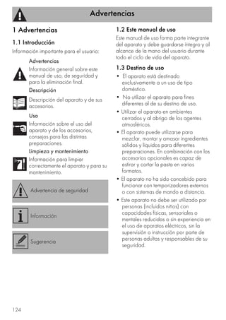 Advertencias
124
1 Advertencias
1.1 Introducción
Información importante para el usuario:
1.2 Este manual de uso
Este manual de uso forma parte integrante
del aparato y debe guardarse íntegro y al
alcance de la mano del usuario durante
todo el ciclo de vida del aparato.
1.3 Destino de uso
• El aparato está destinado
exclusivamente a un uso de tipo
doméstico.
• No utilizar el aparato para fines
diferentes al de su destino de uso.
• Utilizar el aparato en ambientes
cerrados y al abrigo de los agentes
atmosféricos.
• El aparato puede utilizarse para
mezclar, montar y amasar ingredientes
sólidos y líquidos para diferentes
preparaciones. En combinación con los
accesorios opcionales es capaz de
estirar y cortar la pasta en varios
formatos.
• El aparato no ha sido concebido para
funcionar con temporizadores externos
o con sistemas de mando a distancia.
• Este aparato no debe ser utilizado por
personas (incluidos niños) con
capacidades físicas, sensoriales o
mentales reducidas o sin experiencia en
el uso de aparatos eléctricos, sin la
supervisión o instrucción por parte de
personas adultas y responsables de su
seguridad.
Advertencias
Información general sobre este
manual de uso, de seguridad y
para la eliminación final.
Descripción
Descripción del aparato y de sus
accesorios.
Uso
Información sobre el uso del
aparato y de los accesorios,
consejos para las distintas
preparaciones.
Limpieza y mantenimiento
Información para limpiar
correctamente el aparato y para su
mantenimiento.
Advertencia de seguridad
Información
Sugerencia
 
