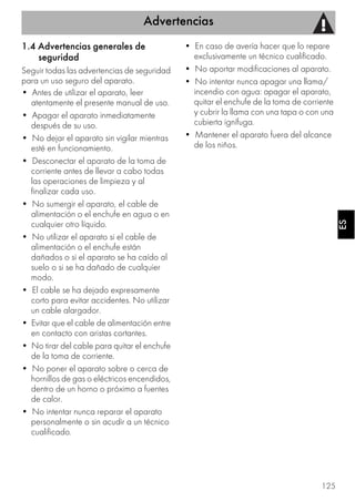 Advertencias
125
ESES
1.4 Advertencias generales de
seguridad
Seguir todas las advertencias de seguridad
para un uso seguro del aparato.
• Antes de utilizar el aparato, leer
atentamente el presente manual de uso.
• Apagar el aparato inmediatamente
después de su uso.
• No dejar el aparato sin vigilar mientras
esté en funcionamiento.
• Desconectar el aparato de la toma de
corriente antes de llevar a cabo todas
las operaciones de limpieza y al
finalizar cada uso.
• No sumergir el aparato, el cable de
alimentación o el enchufe en agua o en
cualquier otro líquido.
• No utilizar el aparato si el cable de
alimentación o el enchufe están
dañados o si el aparato se ha caído al
suelo o si se ha dañado de cualquier
modo.
• El cable se ha dejado expresamente
corto para evitar accidentes. No utilizar
un cable alargador.
• Evitar que el cable de alimentación entre
en contacto con aristas cortantes.
• No tirar del cable para quitar el enchufe
de la toma de corriente.
• No poner el aparato sobre o cerca de
hornillos de gas o eléctricos encendidos,
dentro de un horno o próximo a fuentes
de calor.
• No intentar nunca reparar el aparato
personalmente o sin acudir a un técnico
cualificado.
• En caso de avería hacer que lo repare
exclusivamente un técnico cualificado.
• No aportar modificaciones al aparato.
• No intentar nunca apagar una llama/
incendio con agua: apagar el aparato,
quitar el enchufe de la toma de corriente
y cubrir la llama con una tapa o con una
cubierta ignífuga.
• Mantener el aparato fuera del alcance
de los niños.
 