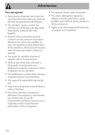 Advertencias
126
Para este aparato
• Desconectar el aparato de la toma de
corriente al terminar cada uso y antes de
efectuar las operaciones de limpieza.
• No introducir, quitar y sustituir los
utensilios con el bloqueo de seguridad
desactivado (cabezal del motor
bajado).
• Durante el funcionamiento evitar el
contacto con las partes en movimiento.
Mantener las manos, los cabellos, la
ropa, las espátulas y otros objetos lejos
de los utensilios y de los accesorios para
evitar lesiones personales o daños al
aparato.
• No quitar los utensilios mientras el
aparato esté en funcionamiento.
• Verificar que el bol esté colocado y
bloqueado correctamente en su
alojamiento antes de comenzar a utilizar
el aparato con los utensilios.
• No desbloquear o quitar el bol mientras
el aparato está en funcionamiento.
• No superar la capacidad máxima del
bol.
• Dejar enfriar el aparato antes de llevar a
cabo su limpieza.
• No utilizar utensilios y accesorios
diferentes a los previstos y suministrados
por el fabricante. El uso de
componentes, utensilios y accesorios no
originales podría causar lesiones
personales o daños al aparato.
• No apoyar objetos sobre el aparato.
• No utilizar detergentes agresivos u
objetos cortantes para lavar o quitar
posibles restos del bol, de los utensilios y
de los accesorios.
• Vigilar a los niños asegurándose de que
no jueguen con el aparato.
 
