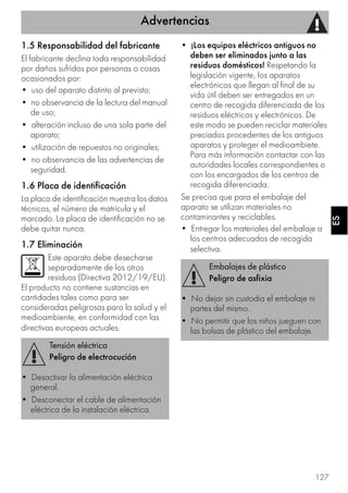 Advertencias
127
ESES
1.5 Responsabilidad del fabricante
El fabricante declina toda responsabilidad
por daños sufridos por personas o cosas
ocasionados por:
• uso del aparato distinto al previsto;
• no observancia de la lectura del manual
de uso;
• alteración incluso de una sola parte del
aparato;
• utilización de repuestos no originales;
• no observancia de las advertencias de
seguridad.
1.6 Placa de identificación
La placa de identificación muestra los datos
técnicos, el número de matrícula y el
marcado. La placa de identificación no se
debe quitar nunca.
1.7 Eliminación
Este aparato debe desecharse
separadamente de los otros
residuos (Directiva 2012/19/EU).
El producto no contiene sustancias en
cantidades tales como para ser
consideradas peligrosas para la salud y el
medioambiente, en conformidad con las
directivas europeas actuales.
• ¡Los equipos eléctricos antiguos no
deben ser eliminados junto a las
residuos domésticos! Respetando la
legislación vigente, los aparatos
electrónicos que llegan al final de su
vida útil deben ser entregados en un
centro de recogida diferenciada de los
residuos eléctricos y electrónicos. De
este modo se pueden reciclar materiales
preciados procedentes de los antiguos
aparatos y proteger el medioambiete.
Para más información contactar con las
autoridades locales correspondientes o
con los encargados de los centros de
recogida diferenciada.
Se precisa que para el embalaje del
aparato se utilizan materiales no
contaminantes y reciclables.
• Entregar los materiales del embalaje a
los centros adecuados de recogida
selectiva.
Tensión eléctrica
Peligro de electrocución
• Desactivar la alimentación eléctrica
general.
• Desconectar el cable de alimentación
eléctrica de la instalación eléctrica.
Embalajes de plástico
Peligro de asfixia
• No dejar sin custodia el embalaje ni
partes del mismo.
• No permitir que los niños jueguen con
las bolsas de plástico del embalaje.
 