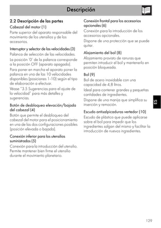 Descripción
129
ESES
2.2 Descripción de las partes
Cabezal del motor (1)
Parte superior del aparato responsable del
movimiento de los utensilios y de los
accesorios.
Interruptor y selector de las velocidades (3)
Palanca de selección de las velocidades.
La posición ‘0’ de la palanca corresponde
a la posición OFF (aparato apagado).
Para poner en marcha el aparato poner la
palanca en una de las 10 velocidades
disponibles (posiciones 1-10) según el tipo
de elaboración a efectuar.
Véase ”3.5 Sugerencias para el ajuste de
la velocidad” para más detalles y
sugerencias.
Botón de desbloqueo elevación/bajada
del cabezal (4)
Botón que permite el desbloqueo del
cabezal del motor para el posicionamiento
en una de las dos configuraciones posibles
(posición elevada o bajada).
Conexión inferior para los utensilios
suministrados (5)
Conexión para la introducción del utensilio.
Permite mantener bien firme el utensilio
durante el movimiento planetario.
Conexión frontal para los accesorios
opcionales (6)
Conexión para la introducción de los
accesorios opcionales.
Dispone de una protección que se puede
quitar.
Alojamiento del bol (8)
Alojamiento provisto de ranuras que
permiten introducir el bol y mantenerlo en
posición bloqueada.
Bol (9)
Bol de acero inoxidable con una
capacidad de 4,8 litros.
Ideal para contener grandes y pequeñas
cantidades de ingredientes.
Dispone de una manija que simplifica su
inserción y remoción.
Escudo antisalpicaduras vertedor (10)
Escudo de plástico que puede aplicarse
sobre el bol para impedir que los
ingredientes salgan del mismo y facilitar la
introducción de nuevos ingredientes.
 