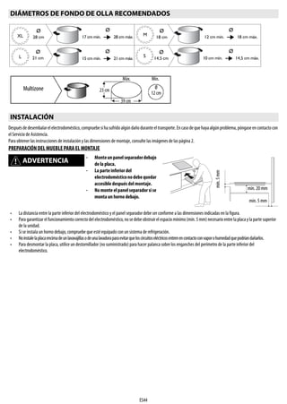 ES44
Despuésdedesembalarelelectrodoméstico,compruebesihasufridoalgúndañoduranteeltransporte.Encasodequehayaalgúnproblema,póngaseencontactocon
el Servicio de Asistencia.
Para obtener las instrucciones de instalación y las dimensiones de montaje, consulte las imágenes de las página 2.
PREPARACIÓN DEL MUEBLE PARA EL MONTAJE
DIÁMETROS DE FONDO DE OLLA RECOMENDADOS
INSTALACIÓN
ADVERTENCIA
- Monteunpanelseparadordebajo
de la placa.
- La parte inferior del
electrodomésticonodebequedar
accesible después del montaje.
- No monteelpanelseparadorsise
monta un horno debajo.
• La distancia entre la parte inferior del electrodoméstico y el panel separadordebe ser conforme a las dimensiones indicadas en la figura.
• Paragarantizarelfuncionamientocorrectodelelectrodoméstico,nosedebeobstruirelespaciomínimo(mín.5mm)necesarioentrelaplacaylapartesuperior
de la unidad.
• Si se instala un horno debajo, compruebe que esté equipado con un sistema de refrigeración.
• Noinstalelaplacaencimadeunlavavajillasodeunalavadoraparaevitarqueloscircuitoseléctricosentrenencontactoconvaporohumedadquepodríandañarlos.
• Para desmontar la placa, utilice un destornillador (no suministrado) para hacer palanca sobre los enganches del perímetro de la parteinferior del
electrodoméstico.
Ø
28 cmXL
Ø
17 cm mín. 28 cm máx.
Ø
21 cmL
Ø
15 cm mín. 21 cm máx.
Ø
18 cm
M
Ø
14,5 cm
S
Ø
12 cm mín. 18 cm máx.
Ø
10 cm mín. 14,5 cm máx.
Ø
12 cm
Multizone
39 cm
23 cm
Máx. Mín.
mín. 5 mm
mín. 20 mm
mín.5mm
 