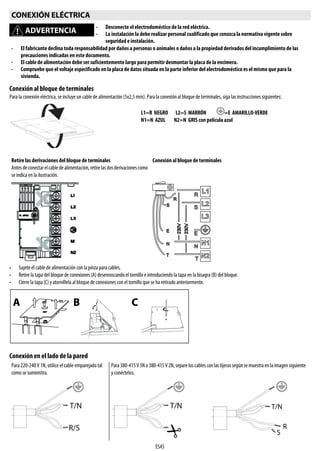 ES45
Conexión al bloque de terminales
Para la conexión eléctrica, se incluye un cable de alimentación (5x2,5 mm). Para la conexión al bloque de terminales, siga lasinstrucciones siguientes:
• Sujete el cable de alimentación con la pinza para cables.
• Retire la tapa del bloque de conexiones (A) desenroscando el tornillo e introduciendo la tapa en la bisagra (B) del bloque.
• Cierre la tapa (C) y atorníllela al bloque de conexiones con el tornillo que se ha retirado anteriormente.
Conexión en el lado de la pared
CONEXIÓN ELÉCTRICA
ADVERTENCIA
- Desconecte el electrodoméstico de la red eléctrica.
- La instalación la debe realizar personal cualificado que conozca la normativa vigente sobre
seguridad e instalación.
- El fabricante declina toda responsabilidad por daños a personas o animales o daños a la propiedad derivados del incumplimiento de las
precauciones indicadas en este documento.
- El cable de alimentación debe ser suficientemente largo para permitir desmontar la placa de la encimera.
- Compruebe que el voltaje especificado en la placa de datos situada en la parte inferior del electrodoméstico es el mismo que para la
vivienda.
Retire las derivaciones del bloque de terminales
Antesdeconectarelcabledealimentación,retirelasdosderivacionescomo
se indica en la ilustración.
Conexión al bloque de terminales
Para 220-240 V 1N, utilice el cable emparejado tal
como se suministra.
Para380-415V3No380-415V2N,separeloscablesconlastijerassegúnsemuestraenlaimagensiguiente
y conéctelos.
L1=R NEGRO L2=S MARRÓN =E AMARILLO-VERDE
N1=N AZUL N2=N GRIS con película azul
 
