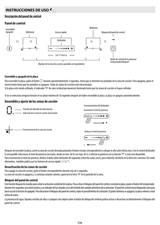 ES46
Descripción del panel de control
Panel de control
Encendido y apagado de la placa
Para encender la placa, pulse el botón durante aproximadamente 2 segundos, hasta que se iluminen las pantallas de la zona de cocción. Para apagarla, pulse el
mismo botón hasta que las pantallas se apaguen. Todas las zonas de cocción están desactivadas
Si la placa está siendo utilizada, el indicador “H” de calor residual permanecerá iluminado hasta que las zonas de cocción se hayan enfriado.
Si no se selecciona ninguna función en un plazo máximo de 10 segundos después de haber encendido la placa, la placa se apagará automáticamente.
Encendido y ajuste de las zonas de cocción
Despuésdeencenderlaplaca,activelazonadecoccióndeseadapulsandoelbotóncircularcorrespondienteycoloquelaollasobredichazona.Conelcontroldeslizador
le será posible seleccionar el nivel de potencia necesario, desde un mín. de 0 a un máx. de 9, o reforzar la potencia con la función “P” si esta está disponible.
Para incrementar elnivel de potencia, deslice el dedo sobre deslizador de izquierda a derecha varias veces; para reducirla, deslícelo en la dirección contraria. De modo
alternativo, también podrá usar los botones de acceso rápido “+” y “-”.
Desactivación de las zonas de cocción
Para apagar la zona de cocción, pulse el botón correspondiente durante más de 3 segundos.
La zona de cocción se apagará y, si continúa estando caliente, aparecerá la letra “H” en la pantalla de la zona.
Bloqueo del panel de control
Estafunciónbloquealosmandosparaevitarlaactivaciónaccidentaldelaplaca.Paraactivarelbloqueodelpaneldecontrol,enciendalaplacaypulseelbotóndeltemporizador
durantetressegundos;unaseñalacústicayunindicadordeluzsituadoscercadelsímbolodelcandadoadvertirándelaactivación.Elpaneldecontrolestarábloqueadosalvopara
hacerusodelafuncióndeapagado.Paradesactivarelbloqueodelpaneldecontrol,repitaelprocedimientodeactivación.Elpuntoluminososeapagaráylaplacavolveráaestar
activadenuevo.
Lapresenciadeagua,líquidosvertidosdeollasocualquierotroobjetosobreelbotóndedebajodelsímbolopodríaactivarodesactivaraccidentalmenteelbloqueodel
panel de control.
INSTRUCCIONES DE USO
Bloqueodelpaneldecontrol
Mandos de la zona de cocción y pantalla correspondiente
Encendido/
Apagado
Multizone
Acceso rápido
Deslizador
Multizone
Botón de control de la potencia/
temporizador/bloqueo
Pantalla del indicador de alimentación
Indicación de la zona de cocción seleccionada
Posicionamiento de la zona de cocción
Funcionamiento del deslizador
Incremente el nivel de potencia
Reduzca el nivel de potencia
 