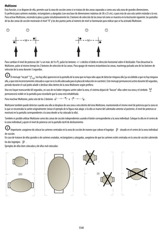 ES48
Multizone
Esta función, si se dispone de ella, permite usar la zona de cocción como si se tratara de dos zonas separadas o como una sola zona de grandes dimensiones.
Es perfectapara sartenes ovaladas, rectangulares y alargadas (conuna base de dimensiones máximas de 38 x 23 cm), o para más de una sola sartén estándar a la vez.
ParaactivarMultizone,enciendalaplacaypulsesimultáneamentelos2botonesdeseleccióndelaszonastalcomosemuestraenlailustraciónsiguiente:laspantallas
de las dos zonas de cocción mostrarán el nivel “0” y los dos puntos junto al número de nivel se iluminarán para indicar que seha activado Multizone.
Para cambiar el nivel de potencia (de 1 a un máx. de 9 o P), pulse los botones +/- o deslice el dedo en dirección horizontal sobre el deslizador. Para desactivar la
Multizone, pulse al mismo tiempo los 2 botones de selección de las zonas. Para apagar de manera instantánea las zonas, mantengapulsado uno de los botones de
selección de la zona durante 3 segundos.
Elmensaje“nopot” (nohayolla)apareceráenlapantalladelazonaquenohayasidocapazdedetectarningunaolla(yaseadebidoaquenohayninguna
olla,aqueestáincorrectamentecolocadaoaquenoeslaollaadecuadaparalaplacadeinducciónencuestión).Estemensajepermaneceráactivodurante60segundos,
período durante el cual podrá añadir o deslizar ollas dentro de la zona Multizone según prefiera.
Una vez hayan transcurrido 60 segundos, en caso de no haber ninguna sartén sobre la zona, el sistema dejará de “buscar” ollas sobre esa zona y el símbolo
permanecerá visible en la pantalla para recordarle que la zona está inhabilitada.
Para reactivar Multizone, pulse uno de los 2 botones o .
Multizonetambiénpuededetectarcuando unaollase desplazade unazona aotradentrodeláreaMultizone,manteniendoelmismo niveldepotenciaquela zonaen
la que se encontraba la sartén originalmente (véase el ejemplo de la figura más abajo: si la olla se mueve del calentador anterior al posterior, el nivel de potencia se
mostrará en la pantalla correspondiente a la zona donde se ha colocado la olla).
Tambiénes posible utilizar Multizonecomo dos zonasde cocciónindependientes usando el botón correspondiente a lazonaindividual. Coloquelaollaenelcentro de
la zona individual y ajuste el nivel de potencia con la pantalla táctil de deslizamiento.
Importante:asegúresedecolocarlassartenes centradasenlazonadecoccióndemaneraquecubranellogotipo situado enel centrode lazonaindividual
de cocción.
En caso de tratarse de ollas grandes o de sartenes ovaladas, rectangulares y alargadas, asegúrese de que las sartenes estén centradas en la zona de cocción cubriendo
los dos logotipos .
Ejemplos de ollas bien colocadas y de ollas mal colocadas:
i
i
 