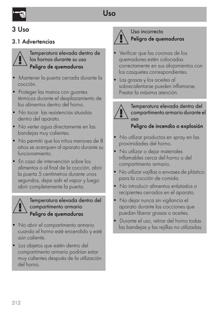Uso
212
3 Uso
3.1 Advertencias
Temperatura elevada dentro de
los hornos durante su uso
Peligro de quemaduras
• Mantener la puerta cerrada durante la
cocción.
• Proteger las manos con guantes
térmicos durante el desplazamiento de
los alimentos dentro del horno.
• No tocar las resistencias situadas
dentro del aparato.
• No verter agua directamente en las
bandejas muy calientes.
• No permitir que los niños menores de 8
años se acerquen al aparato durante su
funcionamiento.
• En caso de intervención sobre los
alimentos o al final de la cocción, abrir
la puerta 5 centímetros durante unos
segundos, dejar salir el vapor y luego
abrir completamente la puerta.
Temperatura elevada dentro del
compartimento armario
Peligro de quemaduras
• No abrir el compartimento armario
cuando el horno esté encendido y esté
aún caliente.
• Los objetos que estén dentro del
compartimento armario podrían estar
muy calientes después de la utilización
del horno.
Uso incorrecto
Peligro de quemaduras
• Verificar que las coronas de los
quemadores estén colocadas
correctamente en sus alojamientos con
los casquetes correspondientes.
• Las grasas y los aceites al
sobrecalentarse pueden inflamarse.
Prestar la máxima atención.
Temperatura elevada dentro del
compartimento armario durante el
uso
Peligro de incendio o explosión
• No utilizar productos en spray en las
proximidades del horno.
• No utilizar o dejar materiales
inflamables cerca del horno o del
compartimento armario.
• No utilizar vajillas o envases de plástico
para la cocción de comida.
• No introducir alimentos enlatados o
recipientes cerrados en el aparato.
• No dejar nunca sin vigilancia el
aparato durante las cocciones que
puedan liberar grasas o aceites.
• Durante el uso, retirar del horno todas
las bandejas y las rejillas no utilizadas.
 