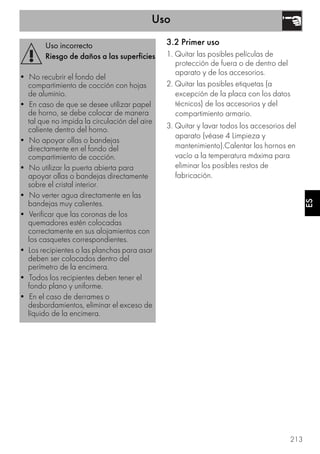 Uso
213
ES
3.2 Primer uso
1. Quitar las posibles películas de
protección de fuera o de dentro del
aparato y de los accesorios.
2. Quitar las posibles etiquetas (a
excepción de la placa con los datos
técnicos) de los accesorios y del
compartimiento armario.
3. Quitar y lavar todos los accesorios del
aparato (véase 4 Limpieza y
mantenimiento).Calentar los hornos en
vacío a la temperatura máxima para
eliminar los posibles restos de
fabricación.
Uso incorrecto
Riesgo de daños a las superficies
• No recubrir el fondo del
compartimiento de cocción con hojas
de aluminio.
• En caso de que se desee utilizar papel
de horno, se debe colocar de manera
tal que no impida la circulación del aire
caliente dentro del horno.
• No apoyar ollas o bandejas
directamente en el fondo del
compartimiento de cocción.
• No utilizar la puerta abierta para
apoyar ollas o bandejas directamente
sobre el cristal interior.
• No verter agua directamente en las
bandejas muy calientes.
• Verificar que las coronas de los
quemadores estén colocadas
correctamente en sus alojamientos con
los casquetes correspondientes.
• Los recipientes o las planchas para asar
deben ser colocados dentro del
perímetro de la encimera.
• Todos los recipientes deben tener el
fondo plano y uniforme.
• En el caso de derrames o
desbordamientos, eliminar el exceso de
líquido de la encimera.
 