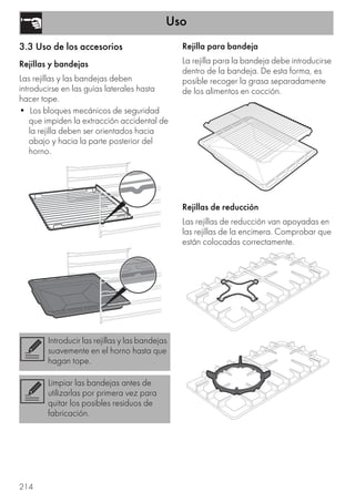 Uso
214
3.3 Uso de los accesorios
Rejillas y bandejas
Las rejillas y las bandejas deben
introducirse en las guías laterales hasta
hacer tope.
• Los bloques mecánicos de seguridad
que impiden la extracción accidental de
la rejilla deben ser orientados hacia
abajo y hacia la parte posterior del
horno.
Rejilla para bandeja
La rejilla para la bandeja debe introducirse
dentro de la bandeja. De esta forma, es
posible recoger la grasa separadamente
de los alimentos en cocción.
Rejillas de reducción
Las rejillas de reducción van apoyadas en
las rejillas de la encimera. Comprobar que
están colocadas correctamente.
Introducir las rejillas y las bandejas
suavemente en el horno hasta que
hagan tope.
Limpiar las bandejas antes de
utilizarlas por primera vez para
quitar los posibles residuos de
fabricación.
 