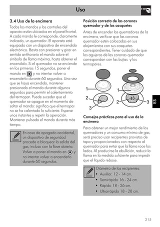 Uso
215
ES
3.4 Uso de la encimera
Todos los mandos y los controles del
aparato están ubicados en el panel frontal.
A cada mando le corresponde, claramente
indicado, un quemador. El aparato está
equipado con un dispositivo de encendido
electrónico. Basta con presionar y girar en
sentido antihorario el mando sobre el
símbolo de llama máxima, hasta obtener el
encendido. Si el quemador no se enciende
en los primeros 15 segundos, poner el
mando en y no intentar volver a
encenderlo durante 60 segundos. Una vez
que se haya encendido, mantener
presionado el mando durante algunos
segundos para permitir el calentamiento
del termopar. Puede suceder que el
quemador se apague en el momento de
soltar el mando: significa que el termopar
no se ha calentado lo suficiente. Esperar
unos instantes y repetir la operación.
Mantener pulsado el mando durante más
tiempo.
Posición correcta de las coronas
quemador y de los casquetes
Antes de encender los quemadores de la
encimera, verificar que las coronas
quemador estén colocadas en sus
alojamientos con sus casquetes
correspondientes. Tener cuidado de que
los agujeros de las coronas quemador
correspondan con las bujías y los
termopares.
Consejos prácticos para el uso de la
encimera
Para obtener un mejor rendimiento de los
quemadores y un consumo mínimo de gas,
será preciso usar recipientes provistos de
tapa y proporcionados con respecto al
quemador para evitar que la llama roce los
lados. Al producirse la ebullición, reducir la
llama en la medida suficiente para impedir
que el líquido rebose.
En caso de apagado accidental,
un dispositivo de seguridad
procede a bloquear la salida del
gas, incluso con la llave abierta.
Volver a poner el mando en y
no intentar volver a encenderlo
durante 60 segundos.
Diámetro de los recipientes:
• Auxiliar: 12 - 14 cm.
• Semirápido 16 - 24 cm.
• Rápido 18 - 26 cm.
• Ultrarrápido 18 - 28 cm.
 