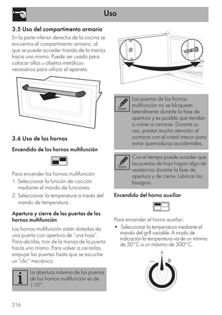 Uso
216
3.5 Uso del compartimento armario
En la parte inferior derecha de la cocina se
encuentra el compartimento armario, al
que se puede acceder tirando de la manija
hacia uno mismo. Puede ser usado para
colocar ollas u objetos metálicos
necesarios para utilizar el aparato.
3.6 Uso de los hornos
Encendido de los hornos multifunción
Para encender los hornos multifunción:
1. Seleccionar la función de cocción
mediante el mando de funciones.
2. Seleccionar la temperatura a través del
mando de temperatura.
Apertura y cierre de las puertas de los
hornos multifunción
Los hornos multifunción están dotadas de
una puerta con apertura de “una hoja”.
Para abrirlas, tirar de la manija de la puerta
hacía uno mismo. Para volver a cerrarlas,
empujar las puertas hasta que se escuche
un “clic” mecánico.
Encendido del horno auxiliar
Para encender el horno auxiliar:
• Seleccionar la temperatura mediante el
mando del grill variable. A modo de
indicación la temperatura va de un mínimo
de 50°C a un máximo de 300°C.
La abertura máxima de las puertas
de los hornos multifunción es de
110°.
Las puertas de los hornos
multifunción no se bloquean
lateralmente durante la fase de
apertura y es posible que tiendan
a volver a cerrarse. Durante su
uso, prestar mucha atención al
contacto con el cristal interior para
evitar quemaduras accidentales.
Con el tiempo puede suceder que
las puertas de hoja hagan algo de
resistencia durante la fase de
apertura y de cierre. Lubricar las
bisagras.
 