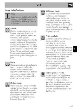 Uso
217
ES
Listado de las funciones
ECO
Dependiendo de la función con la
que está combinado asegura el
mayor ahorro de energía durante
la cocción.
Estático
El calor, que proviene a la vez de
la parte superior y de la parte
inferior, hace que este sistema sea
adecuado para cocinar
determinados tipos de alimentos. La
cocción tradicional, denominada
también estática es adecuada para
cocinar un solo plato a la vez. Ideal
para asados de cualquier tipo, pan,
tartas rellenas, resulta de todas
formas especialmente indicada
para carnes grasas como ganso o
pato.
Placa
El calor procedente sólo de la parte
inferior permite completar la
cocción de los alimentos que
requieren una temperatura de base
mayor, sin consecuencias en la
doradura. Ideal para tartas dulces
o saladas, tartas y pizzas.
Grill ventilado
El aire producido por el ventilador
suaviza la onda de calor generada
por el grill, permitiendo un asado
óptimo también para alimentos de
gran espesor. Ideal para trozos
grandes de carne (por ejemplo,
brazuelo de cerdo).
Estático ventilado
El funcionamiento del ventilador
combinado con la cocción
tradicional asegura cocciones
homogéneas incluso en recetas
complejas. Ideal para galletas y
tartas, cocinadas a la vez en varios
niveles. (Para los cocinados en
varios niveles se aconseja utilizar la
2ª y la 4ª repisa).
Placa ventilada
La combinación entre ventilador y
resistencia inferior permite
completar la cocción más
velozmente. Este sistema se
aconseja para esterilizar o finalizar
la cocción de alimentos hechos ya
en la superficie pero no por dentro,
que requieren por lo tanto un calor
superior moderado. Ideal para
cualquier tipo de alimento.
En los modelos pirolíticos las
funciones especiales de
descongelación y leudado están
colocadas en esta misma función
Descongelación rápida
La descongelación rápida se ve
favorecida por la activación del
ventilador correspondiente que
garantiza una distribución uniforme
del aire a temperatura ambiente
dentro del compartimento de
cocción. Ideal para cualquier tipo
de alimento.
 