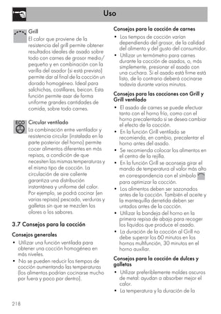 Uso
218
3.7 Consejos para la cocción
Consejos generales
• Utilizar una función ventilada para
obtener una cocción homogénea en
más niveles.
• No se pueden reducir los tiempos de
cocción aumentando las temperaturas
(los alimentos podrían cocinarse mucho
por fuera y poco por dentro).
Consejos para la cocción de carnes
• Los tiempos de cocción varían
dependiendo del grosor, de la calidad
del alimento y del gusto del consumidor.
• Utilizar un termómetro para carnes
durante la cocción de asados, o, más
simplemente, presionar el asado con
una cuchara. Si el asado está firme está
listo, de lo contrario deberá cocinarse
todavía durante varios minutos.
Consejos para las cocciones con Grill y
Grill ventilado
• El asado de carnes se puede efectuar
tanto con el horno frío, como con el
horno precalentado si se desea cambiar
el efecto de la cocción.
• En la función Grill ventilado se
recomienda, en cambio, precalentar el
horno antes del asado.
• Se recomienda colocar los alimentos en
el centro de la rejilla.
• En la función Grill se aconseja girar el
mando de temperatura al valor más alto
en correspondencia con el símbolo
para optimizar la cocción.
• Los alimentos deben ser sazonados
antes de la cocción. También el aceite y
la mantequilla derretida deben ser
untados antes de la cocción.
• Utilizar la bandeja del horno en la
primera repisa de abajo para recoger
los líquidos que produce el asado.
• La duración de la cocción al Grill no
debe superar los 60 minutos en los
hornos multifunción, 30 minutos en el
horno auxiliar.
Consejos para la cocción de dulces y
galletas
• Utilizar preferiblemente moldes oscuros
de metal: ayudan a absorber mejor el
calor.
• La temperatura y la duración de la
Grill
El calor que proviene de la
resistencia del grill permite obtener
resultados ideales de asado sobre
todo con carnes de grosor medio/
pequeño y en combinación con la
varilla del asador (si está previsto)
permite dar al final de la cocción un
dorado homogéneo. Ideal para
salchichas, costillares, beicon. Esta
función permite asar de forma
uniforme grandes cantidades de
comida, sobre todo carnes.
Circular ventilado
La combinación entre ventilador y
resistencia circular (instalada en la
parte posterior del horno) permite
cocer alimentos diferentes en más
repisas, a condición de que
necesiten las mismas temperaturas y
el mismo tipo de cocción. La
circulación de aire caliente
garantiza una distribución
instantánea y uniforme del calor.
Por ejemplo, se podrá cocinar (en
varias repisas) pescado, verduras y
galletas sin que se mezclen los
olores o los sabores.
 