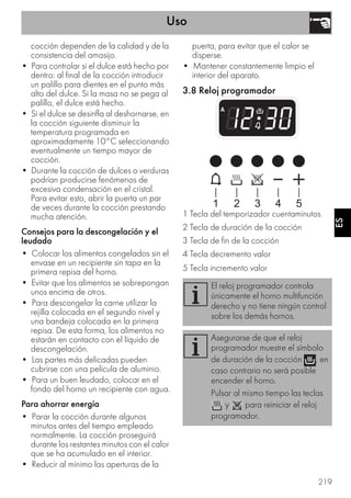 Uso
219
ES
cocción dependen de la calidad y de la
consistencia del amasijo.
• Para controlar si el dulce está hecho por
dentro: al final de la cocción introducir
un palillo para dientes en el punto más
alto del dulce. Si la masa no se pega al
palillo, el dulce está hecho.
• Si el dulce se desinfla al deshornarse, en
la cocción siguiente disminuir la
temperatura programada en
aproximadamente 10°C seleccionando
eventualmente un tiempo mayor de
cocción.
• Durante la cocción de dulces o verduras
podrían producirse fenómenos de
excesiva condensación en el cristal.
Para evitar esto, abrir la puerta un par
de veces durante la cocción prestando
mucha atención.
Consejos para la descongelación y el
leudado
• Colocar los alimentos congelados sin el
envase en un recipiente sin tapa en la
primera repisa del horno.
• Evitar que los alimentos se sobrepongan
unos encima de otros.
• Para descongelar la carne utilizar la
rejilla colocada en el segundo nivel y
una bandeja colocada en la primera
repisa. De esta forma, los alimentos no
estarán en contacto con el líquido de
descongelación.
• Las partes más delicadas pueden
cubrirse con una película de aluminio.
• Para un buen leudado, colocar en el
fondo del horno un recipiente con agua.
Para ahorrar energía
• Parar la cocción durante algunos
minutos antes del tiempo empleado
normalmente. La cocción proseguirá
durante los restantes minutos con el calor
que se ha acumulado en el interior.
• Reducir al mínimo las aperturas de la
puerta, para evitar que el calor se
disperse.
• Mantener constantemente limpio el
interior del aparato.
3.8 Reloj programador
1 Tecla del temporizador cuentaminutos
2 Tecla de duración de la cocción
3 Tecla de fin de la cocción
4 Tecla decremento valor
5 Tecla incremento valor
El reloj programador controla
únicamente el horno multifunción
derecho y no tiene ningún control
sobre los demás hornos.
Asegurarse de que el reloj
programador muestre el símbolo
de duración de la cocción , en
caso contrario no será posible
encender el horno.
Pulsar al mismo tiempo las teclas
y para reiniciar el reloj
programador.
 