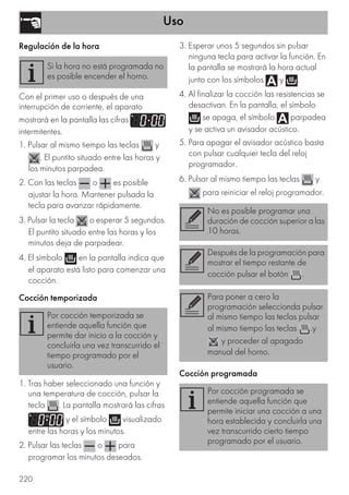 Uso
220
Regulación de la hora
Con el primer uso o después de una
interrupción de corriente, el aparato
mostrará en la pantalla las cifras
intermitentes.
1. Pulsar al mismo tiempo las teclas y
. El puntito situado entre las horas y
los minutos parpadea.
2. Con las teclas o es posible
ajustar la hora. Mantener pulsada la
tecla para avanzar rápidamente.
3. Pulsar la tecla o esperar 5 segundos.
El puntito situado entre las horas y los
minutos deja de parpadear.
4. El símbolo en la pantalla indica que
el aparato está listo para comenzar una
cocción.
Cocción temporizada
1. Tras haber seleccionado una función y
una temperatura de cocción, pulsar la
tecla . La pantalla mostrará las cifras
y el símbolo visualizado
entre las horas y los minutos.
2. Pulsar las teclas o para
programar los minutos deseados.
3. Esperar unos 5 segundos sin pulsar
ninguna tecla para activar la función. En
la pantalla se mostrará la hora actual
junto con los símbolos y .
4. Al finalizar la cocción las resistencias se
desactivan. En la pantalla, el símbolo
se apaga, el símbolo parpadea
y se activa un avisador acústico.
5. Para apagar el avisador acústico basta
con pulsar cualquier tecla del reloj
programador.
6. Pulsar al mismo tiempo las teclas y
para reiniciar el reloj programador.
Cocción programada
Si la hora no está programada no
es posible encender el horno.
Por cocción temporizada se
entiende aquella función que
permite dar inicio a la cocción y
concluirla una vez transcurrido el
tiempo programado por el
usuario.
No es posible programar una
duración de cocción superior a las
10 horas.
Después de la programación para
mostrar el tiempo restante de
cocción pulsar el botón .
Para poner a cero la
programación seleccionda pulsar
al mismo tiempo las teclas pulsar
al mismo tiempo las teclas .y
y proceder al apagado
manual del horno.
Por cocción programada se
entiende aquella función que
permite iniciar una cocción a una
hora establecida y concluirla una
vez transcurrido cierto tiempo
programado por el usuario.
 