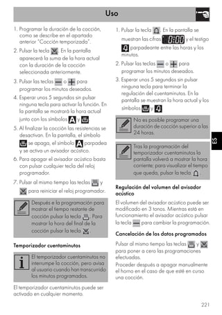 Uso
221
ES
1. Programar la duración de la cocción,
como se describe en el apartado
anterior “Cocción temporizada”.
2. Pulsar la tecla . En la pantalla
aparecerá la suma de la hora actual
con la duración de la cocción
seleccionada anteriormente.
3. Pulsar las teclas o para
programar los minutos deseados.
4. Esperar unos 5 segundos sin pulsar
ninguna tecla para activar la función. En
la pantalla se mostrará la hora actual
junto con los símbolos y .
5. Al finalizar la cocción las resistencias se
desactivan. En la pantalla, el símbolo
se apaga, el símbolo parpadea
y se activa un avisador acústico.
6. Para apagar el avisador acústico basta
con pulsar cualquier tecla del reloj
programador.
7. Pulsar al mismo tiempo las teclas y
para reiniciar el reloj programador.
Temporizador cuentaminutos
El temporizador cuentaminutos puede ser
activado en cualquier momento.
1. Pulsar la tecla . En la pantalla se
muestran las cifras y el testigo
parpadeante entre las horas y los
minutos.
2. Pulsar las teclas o para
programar los minutos deseados.
3. Esperar unos 5 segundos sin pulsar
ninguna tecla para terminar la
regulación del cuentaminutos. En la
pantalla se muestran la hora actual y los
símbolos y .
Regulación del volumen del avisador
acústico
El volumen del avisador acústico puede ser
modificado en 3 tonos. Mientras está en
funcionamiento el avisador acústico pulsar
la tecla para cambiar la programación.
Cancelación de los datos programados
Pulsar al mismo tiempo las teclas y
para poner a cero las programaciones
efectuadas.
Proceder después a apagar manualmente
el horno en el caso de que esté en curso
una cocción.
Después e la programación para
mostrar el tiempo restante de
cocción pulsar la tecla . Para
mostrar la hora del final de la
cocción pulsar la tecla .
El temporizador cuentaminutos no
interrumpe la cocción, pero avisa
al usuario cuando han transcurrido
los minutos programados.
No es posible programar una
duración de cocción superior a las
24 horas.
Tras la programación del
temporizador cuentaminutos la
pantalla volverá a mostrar la hora
corriente; para visualizar el tiempo
que queda, pulsar la tecla .
 