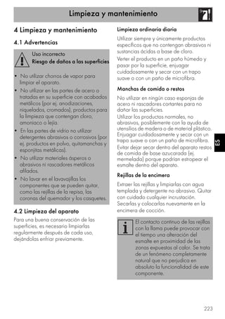 Limpieza y mantenimiento
223
ES
4 Limpieza y mantenimiento
4.1 Advertencias
4.2 Limpieza del aparato
Para una buena conservación de las
superficies, es necesario limpiarlas
regularmente después de cada uso,
dejándolas enfriar previamente.
Limpieza ordinaria diaria
Utilizar siempre y únicamente productos
específicos que no contengan abrasivos ni
sustancias ácidas a base de cloro.
Verter el producto en un paño húmedo y
pasar por la superficie, enjuagar
cuidadosamente y secar con un trapo
suave o con un paño de microfibra.
Manchas de comida o restos
No utilizar en ningún caso esponjas de
acero ni rascadores cortantes para no
dañar las superficies.
Utilizar los productos normales, no
abrasivos, posiblemente con la ayuda de
utensilios de madera o de material plástico.
Enjuagar cuidadosamente y secar con un
trapo suave o con un paño de microfibra.
Evitar dejar secar dentro del aparato restos
de comida de base azucarada (ej.
mermelada) porque podrían estropear el
esmalte dentro del aparato.
Rejillas de la encimera
Extraer las rejillas y limpiarlas con agua
templada y detergente no abrasivo. Quitar
con cuidado cualquier incrustación.
Secarlas y colocarlas nuevamente en la
encimera de cocción.
Uso incorrecto
Riesgo de daños a las superficies
• No utilizar chorros de vapor para
limpiar el aparato.
• No utilizar en las partes de acero o
tratadas en su superficie con acabados
metálicos (por ej. anodizaciones,
niquelados, cromados), productos para
la limpieza que contengan cloro,
amoniaco o lejía.
• En las partes de vidrio no utilizar
detergentes abrasivos o corrosivos (por
ej. productos en polvo, quitamanchas y
esponjitas metálicas).
• No utilizar materiales ásperos o
abrasivos ni rascadores metálicos
afilados.
• No lavar en el lavavajillas los
componentes que se pueden quitar,
como las rejillas de la repisa, las
coronas del quemador y los casquetes.
El contacto continuo de las rejillas
con la llama puede provocar con
el tiempo una alteración del
esmalte en proximidad de las
zonas expuestas al calor. Se trata
de un fenómeno completamente
natural que no perjudica en
absoluto la funcionalidad de este
componente.
 