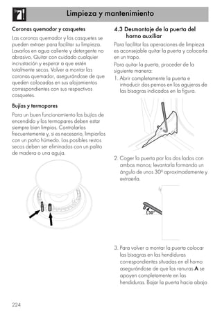 Limpieza y mantenimiento
224
Coronas quemador y casquetes
Las coronas quemador y los casquetes se
pueden extraer para facilitar su limpieza.
Lavarlos en agua caliente y detergente no
abrasivo. Quitar con cuidado cualquier
incrustación y esperar a que estén
totalmente secos. Volver a montar las
coronas quemador, asegurándose de que
queden colocadas en sus alojamientos
correspondientes con sus respectivos
casquetes.
Bujías y termopares
Para un buen funcionamiento las bujías de
encendido y los termopares deben estar
siempre bien limpios. Controlarlos
frecuentemente y, si es necesario, limpiarlos
con un paño húmedo. Los posibles restos
secos deben ser eliminados con un palito
de madera o una aguja.
4.3 Desmontaje de la puerta del
horno auxiliar
Para facilitar las operaciones de limpieza
es aconsejable quitar la puerta y colocarla
en un trapo.
Para quitar la puerta, proceder de la
siguiente manera:
1. Abrir completamente la puerta e
introducir dos pernos en los agujeros de
las bisagras indicados en la figura.
2. Coger la puerta por los dos lados con
ambas manos; levantarla formando un
ángulo de unos 30º aproximadamente y
extraerla.
3. Para volver a montar la puerta colocar
las bisagras en las hendiduras
correspondientes situadas en el horno
asegurándose de que las ranuras A se
apoyen completamente en las
hendiduras. Bajar la puerta hacia abajo
 