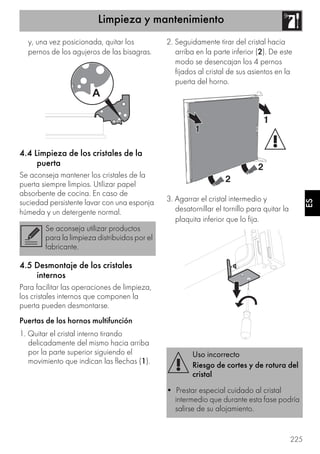 Limpieza y mantenimiento
225
ES
y, una vez posicionada, quitar los
pernos de los agujeros de las bisagras.
4.4 Limpieza de los cristales de la
puerta
Se aconseja mantener los cristales de la
puerta siempre limpios. Utilizar papel
absorbente de cocina. En caso de
suciedad persistente lavar con una esponja
húmeda y un detergente normal.
4.5 Desmontaje de los cristales
internos
Para facilitar las operaciones de limpieza,
los cristales internos que componen la
puerta pueden desmontarse.
Puertas de los hornos multifunción
1. Quitar el cristal interno tirando
delicadamente del mismo hacia arriba
por la parte superior siguiendo el
movimiento que indican las flechas (1).
2. Seguidamente tirar del cristal hacia
arriba en la parte inferior (2). De este
modo se desencajan los 4 pernos
fijados al cristal de sus asientos en la
puerta del horno.
3. Agarrar el cristal intermedio y
desatornillar el tornillo para quitar la
plaquita inferior que lo fija.
Se aconseja utilizar productos
para la limpieza distribuidos por el
fabricante.
Uso incorrecto
Riesgo de cortes y de rotura del
cristal
• Prestar especial cuidado al cristal
intermedio que durante esta fase podría
salirse de su alojamiento.
 