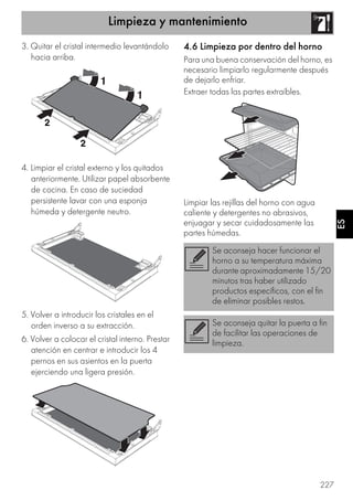 Limpieza y mantenimiento
227
ES
3. Quitar el cristal intermedio levantándolo
hacia arriba.
4. Limpiar el cristal externo y los quitados
anteriormente. Utilizar papel absorbente
de cocina. En caso de suciedad
persistente lavar con una esponja
húmeda y detergente neutro.
5. Volver a introducir los cristales en el
orden inverso a su extracción.
6. Volver a colocar el cristal interno. Prestar
atención en centrar e introducir los 4
pernos en sus asientos en la puerta
ejerciendo una ligera presión.
4.6 Limpieza por dentro del horno
Para una buena conservación del horno, es
necesario limpiarlo regularmente después
de dejarlo enfriar.
Extraer todas las partes extraíbles.
Limpiar las rejillas del horno con agua
caliente y detergentes no abrasivos,
enjuagar y secar cuidadosamente las
partes húmedas.
Se aconseja hacer funcionar el
horno a su temperatura máxima
durante aproximadamente 15/20
minutos tras haber utilizado
productos específicos, con el fin
de eliminar posibles restos.
Se aconseja quitar la puerta a fin
de facilitar las operaciones de
limpieza.
 