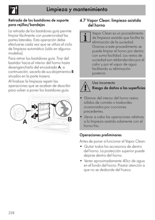 Limpieza y mantenimiento
228
Retirada de los bastidores de soporte
para rejillas/bandejas
La retirada de los bastidores guía permite
limpiar fácilmente con posterioridad las
partes laterales. Esta operación debe
efectuarse cada vez que se utiliza el ciclo
de limpieza automático (sólo en algunos
modelos).
Para retirar los bastidores guía. Tirar del
bastidor hacia el interior del horno hasta
desengancharlo del encastrado A, a
continuación, sacarlo de sus alojamientos B
situados en la parte trasera.
Al finalizar la limpieza repetir las
operaciones que se acaban de describir
para volver a poner los bastidores guía.
4.7 Vapor Clean: limpieza asistida
del horno
Operaciones preliminares
Antes de poner a funcionar el Vapor Clean:
• Quitar todos los accesorios de dentro
del horno. La protección superior puede
dejarse dentro del horno.
• Verter aproximadamente 40cc de agua
en el fondo del horno. Prestar atención a
que no se desborde del hueco.
Vapor Clean es un procedimiento
de limpieza asistida que facilita la
eliminación de la suciedad.
Gracias a este procedimiento se
puede limpiar el horno por dentro
con suma facilidad. Los restos de
suciedad son reblandecidos por el
calor y por el vapor de agua
facilitando su eliminación
posterior.
Uso incorrecto
Riesgo de daños a las superficies
• Eliminar del interior del horno restos
sólidos de comida o trasbordes
ocasionados por cocciones
precedentes.
• Llevar a cabo las operaciones relativas
a la limpieza asistida solamente con el
horno frío.
 