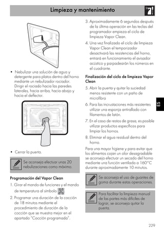 Limpieza y mantenimiento
229
ES
• Nebulizar una solución de agua y
detergente para platos dentro del horno
mediante un nebulizador rociador.
Dirigir el rociado hacia las paredes
laterales, hacia arriba, hacia abajo y
hacia el deflector.
• Cerrar la puerta.
Programación del Vapor Clean
1. Girar el mando de funciones y el mando
de temperatura al símbolo .
2. Programar una duración de la cocción
de 18 minutos mediante el
procedimiento de duración de la
cocción que se muestra mejor en el
apartado “Cocción programada”.
3. Aproximadamente 6 segundos después
de la última operación en las teclas del
programador empieza el ciclo de
limpieza Vapor Clean.
4. Una vez finalizado el ciclo de limpieza
Vapor Clean el temporizador
desactivará las resistencias del horno,
entrará en funcionamiento el avisador
acústico y parpadearán los números en
el cuadrante.
Finalización del ciclo de limpieza Vapor
Clean
5. Abrir la puerta y quitar la suciedad
menos resistente con un paño de
microfibra
6. Para las incrustaciones más resistentes
utilizar una esponja antirallado con
filamentos de latón.
7. En el caso de restos de grasa, es posible
utilizar productos específicos para
limpiar los hornos.
8. Eliminar el agua residual dentro del
horno.
Para una mayor higiene y para evitar que
los alimentos cojan un olor desagradable
se aconseja efectuar un secado del horno
mediante una función ventilada a 160°C
durante aproximadamente 10 minutos.
Se aconseja efectuar unas 20
nebulizaciones como máximo.
Se aconseja el uso de guantes de
goma durante estas operaciones.
Para facilitar la limpieza manual
de las partes más difíciles de
lograr, se aconseja quitar la
puerta.
 