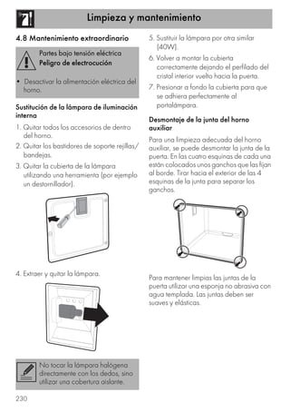 Limpieza y mantenimiento
230
4.8 Mantenimiento extraordinario
Sustitución de la lámpara de iluminación
interna
1. Quitar todos los accesorios de dentro
del horno.
2. Quitar los bastidores de soporte rejillas/
bandejas.
3. Quitar la cubierta de la lámpara
utilizando una herramienta (por ejemplo
un destornillador).
4. Extraer y quitar la lámpara.
5. Sustituir la lámpara por otra similar
(40W).
6. Volver a montar la cubierta
correctamente dejando el perfilado del
cristal interior vuelto hacia la puerta.
7. Presionar a fondo la cubierta para que
se adhiera perfectamente al
portalámpara.
Desmontaje de la junta del horno
auxiliar
Para una limpieza adecuada del horno
auxiliar, se puede desmontar la junta de la
puerta. En las cuatro esquinas de cada una
están colocados unos ganchos que las fijan
al borde. Tirar hacia el exterior de las 4
esquinas de la junta para separar los
ganchos.
Para mantener limpias las juntas de la
puerta utilizar una esponja no abrasiva con
agua templada. Las juntas deben ser
suaves y elásticas.
Partes bajo tensión eléctrica
Peligro de electrocución
• Desactivar la alimentación eléctrica del
horno.
No tocar la lámpara halógena
directamente con los dedos, sino
utilizar una cobertura aislante.
 