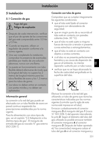 Instalación
231
ES
5 Instalación
5.1 Conexión de gas
Información general
La conexión a la red del gas puede ser
efectuada con un tubo flexible de acero en
pared continua respetando las
prescripciones establecidas por la norma
vigente.
Para la alimentación con otros tipos de
gas, ver el capítulo “5.2 Adaptación a los
distintos tipos de gas”. El manguito de
entrada del gas es roscado ½” gas externo
(ISO 228-1).
Conexión con tubo de goma
Comprobar que se cumplan íntegramente
las siguientes condiciones:
• que el tubo esté fijado al conector
manguera con abrazaderas de
seguridad;
• que en ningún punto de su recorrido el
tubo esté en contacto con paredes
calientes (máx. 50 °C);
• que el tubo no esté sujeto a ninguna
fuerza de tracción o tensión ni presente
curvas estrechas o estrangulamientos;
• que el tubo no esté en contacto con
objetos o aristas cortantes;
• si el tubo no se presenta perfectamente
hermético y es causa de dispersión de
gas en el ambiente, no intentar
repararlo: sustituirlo por un tubo nuevo;
• verificar que no se haya alcanzado la
fecha de caducidad serigrafiada en la
superficie del tubo.
Efectuar la conexión a la red del gas
utilizando un tubo de goma que reúna las
características indicadas por las normas
vigentes (controlar que la sigla de esta
norma esté impresa en el tubo).
Enroscar cuidadosamente el conector
manguera 3 al manguito del gas 1 (rosca
½” ISO 228-1) del aparato intercalando
la junta 2. Según el diámetro del tubo del
gas utilizado es posible enroscar también
el conector manguera 4 al conector
manguera 3. Después de haber apretado
el/ los conector(es) manguera calzar el
tubo del gas 6 en el conector manguera y
Fuga del gas
Peligro de explosión
• Después de cada intervención, verificar
que el par de apriete de las conexiones
del gas esté comprendido entre 10 Nm
y15 Nm.
• Cuando se requiere, utilizar un
regulador de presión conforme a la
norma vigente.
• Una vez completada la instalación,
comprobar la presencia de eventuales
pérdidas por medio de una solución
jabonosa, nunca con una llama.
• La puesta en funcionamiento con tubo
flexible deberá efectuarse de modo que
la longitud del tubo no supere los 2
metros de longitud máxima para los
tubos flexibles de acero y los 1,5 metros
para los tubos de goma.
• Los tubos no deben entrar en contacto
con partes móviles y no deben ser
aplastados.
 